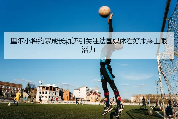 里尔小将约罗成长轨迹引关注法国媒体看好未来上限潜力